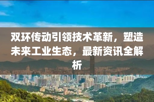 雙環(huán)傳動引領(lǐng)技術(shù)革新，塑造未來工業(yè)生態(tài)，最新資訊全解析