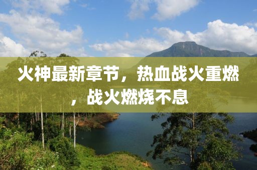 火神最新章節(jié)，熱血戰(zhàn)火重燃，戰(zhàn)火燃燒不息