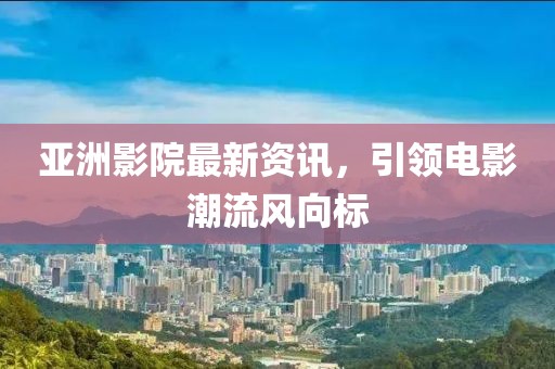 亞洲影院最新資訊，引領(lǐng)電影潮流風(fēng)向標(biāo)