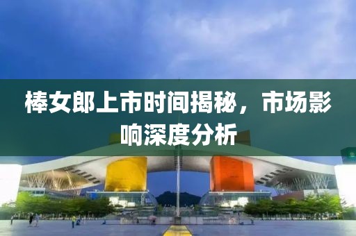 棒女郎上市時間揭秘，市場影響深度分析