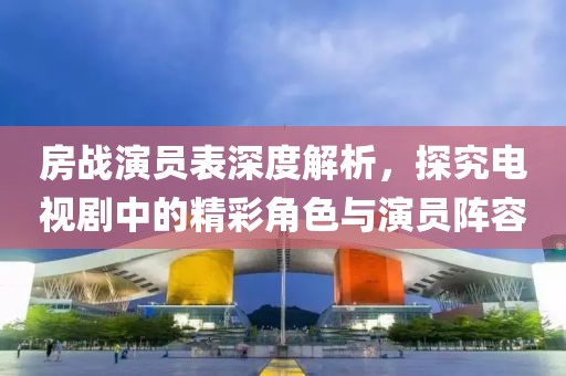 房戰(zhàn)演員表深度解析，探究電視劇中的精彩角色與演員陣容