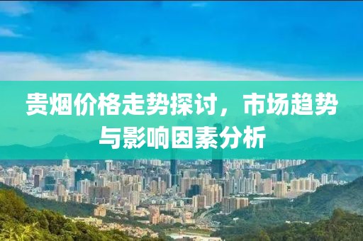 貴煙價格走勢探討，市場趨勢與影響因素分析