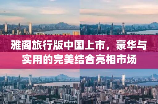 雅閣旅行版中國上市，豪華與實(shí)用的完美結(jié)合亮相市場