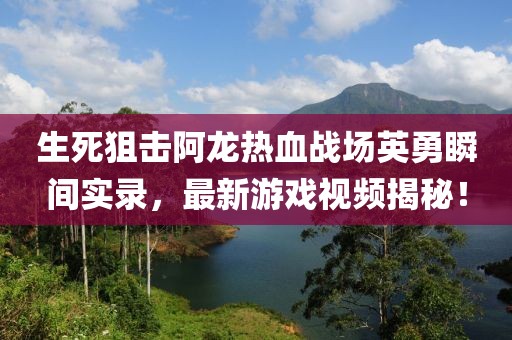 生死狙擊阿龍熱血戰(zhàn)場(chǎng)英勇瞬間實(shí)錄，最新游戲視頻揭秘！