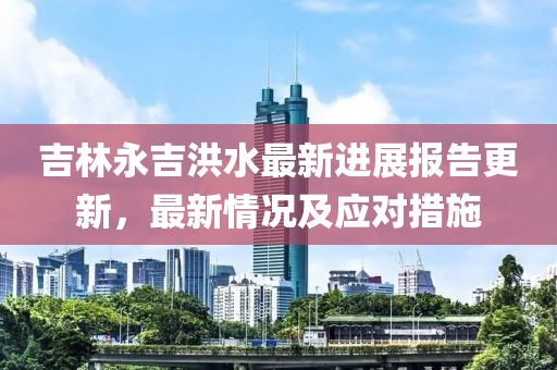 吉林永吉洪水最新進展報告更新，最新情況及應(yīng)對措施