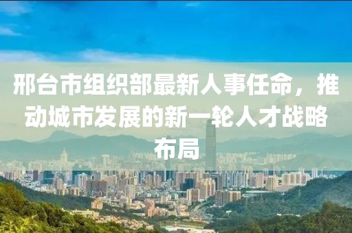 邢臺市組織部最新人事任命，推動城市發(fā)展的新一輪人才戰(zhàn)略布局