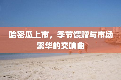 哈密瓜上市，季節(jié)饋贈(zèng)與市場(chǎng)繁華的交響曲