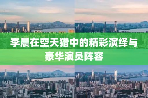 李晨在空天獵中的精彩演繹與豪華演員陣容