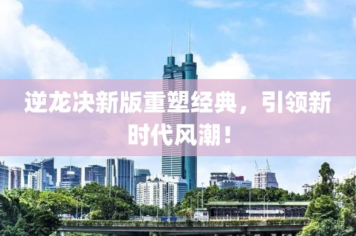 逆龍決新版重塑經(jīng)典，引領(lǐng)新時代風(fēng)潮！