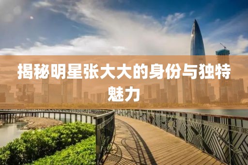 揭秘明星張大大的身份與獨特魅力