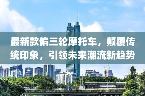 最新款偏三輪摩托車(chē)，顛覆傳統(tǒng)印象，引領(lǐng)未來(lái)潮流新趨勢(shì)