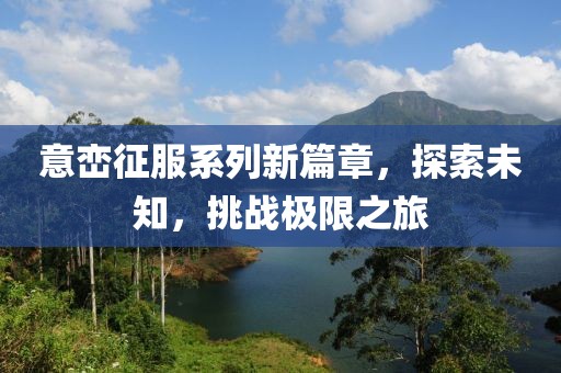 意巒征服系列新篇章，探索未知，挑戰(zhàn)極限之旅