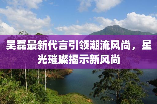 吳磊最新代言引領(lǐng)潮流風(fēng)尚，星光璀璨揭示新風(fēng)尚