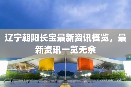 遼寧朝陽長寶最新資訊概覽，最新資訊一覽無余