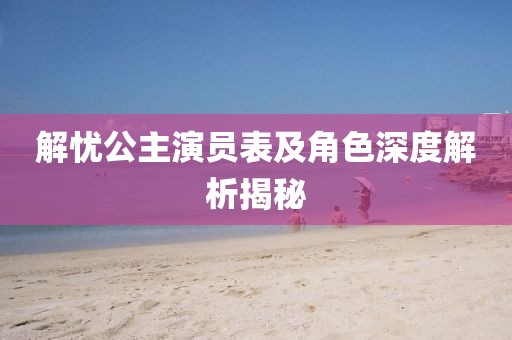 解憂公主演員表及角色深度解析揭秘