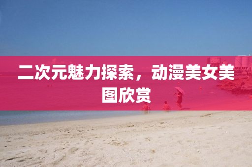 二次元魅力探索，動漫美女美圖欣賞