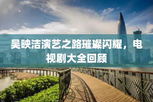 吳映潔演藝之路璀璨閃耀，電視劇大全回顧