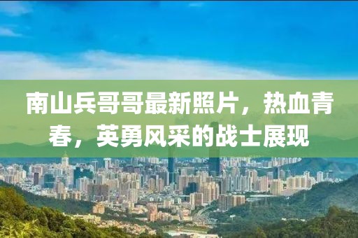 南山兵哥哥最新照片，熱血青春，英勇風采的戰(zhàn)士展現(xiàn)