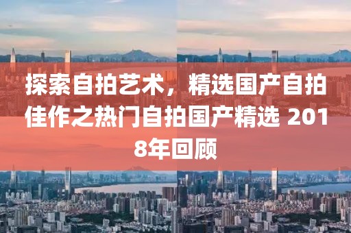探索自拍藝術(shù)，精選國(guó)產(chǎn)自拍佳作之熱門自拍國(guó)產(chǎn)精選 2018年回顧