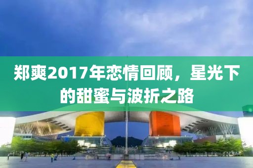 鄭爽2017年戀情回顧，星光下的甜蜜與波折之路