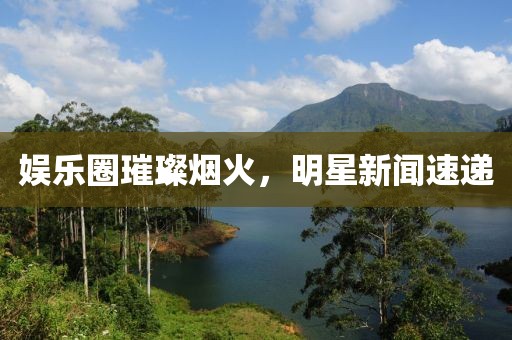 娛樂圈璀璨煙火，明星新聞速遞