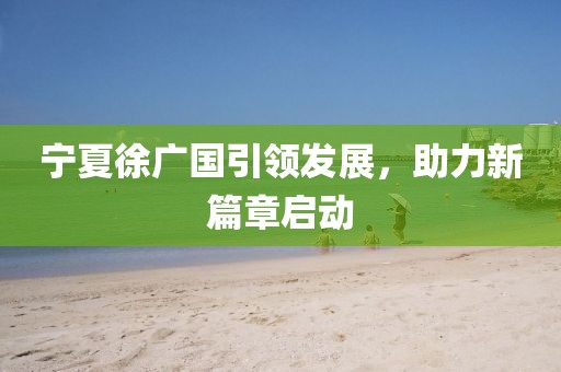寧夏徐廣國引領(lǐng)發(fā)展，助力新篇章啟動
