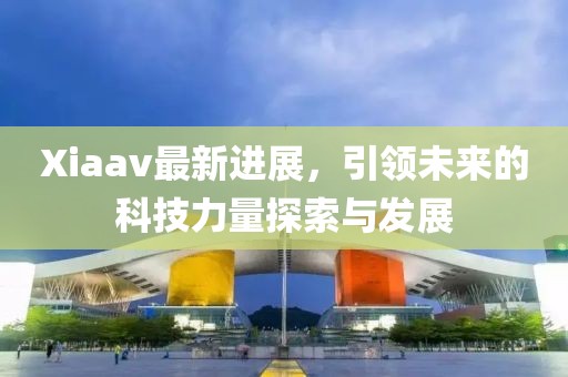 Xiaav最新進(jìn)展，引領(lǐng)未來的科技力量探索與發(fā)展