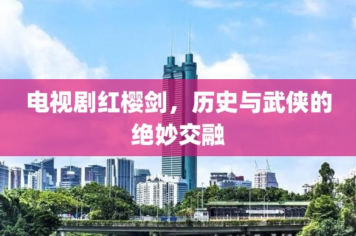 電視劇紅櫻劍，歷史與武俠的絕妙交融