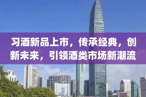 習酒新品上市，傳承經(jīng)典，創(chuàng)新未來，引領(lǐng)酒類市場新潮流