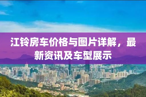 江鈴房車價(jià)格與圖片詳解，最新資訊及車型展示