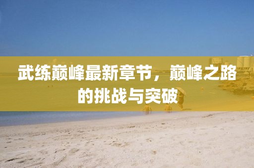 武練巔峰最新章節(jié)，巔峰之路的挑戰(zhàn)與突破