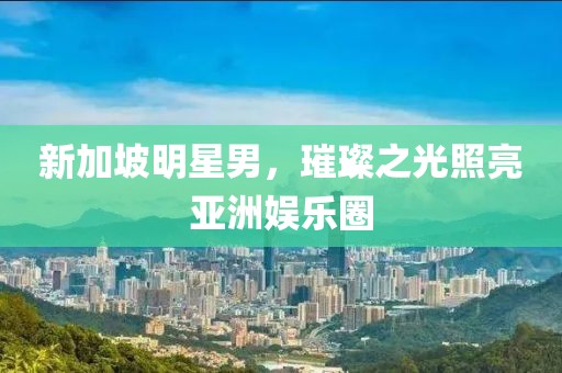 新加坡明星男，璀璨之光照亮亞洲娛樂圈