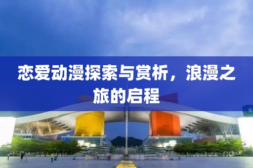 戀愛(ài)動(dòng)漫探索與賞析，浪漫之旅的啟程