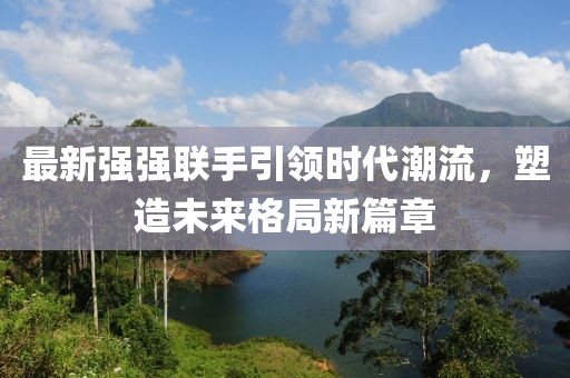 最新強強聯(lián)手引領時代潮流，塑造未來格局新篇章