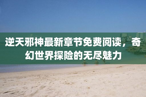 逆天邪神最新章節(jié)免費(fèi)閱讀，奇幻世界探險(xiǎn)的無(wú)盡魅力