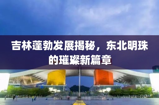 吉林蓬勃發(fā)展揭秘，東北明珠的璀璨新篇章
