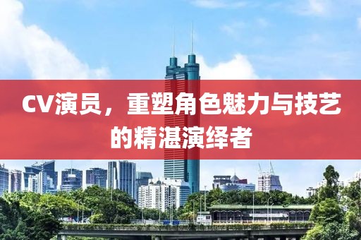 CV演員，重塑角色魅力與技藝的精湛演繹者
