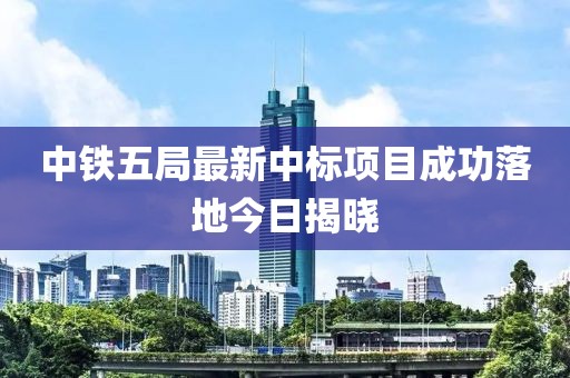 中鐵五局最新中標項目成功落地今日揭曉