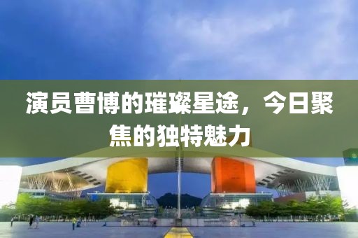演員曹博的璀璨星途，今日聚焦的獨(dú)特魅力