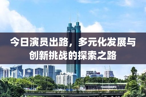 今日演員出路，多元化發(fā)展與創(chuàng)新挑戰(zhàn)的探索之路