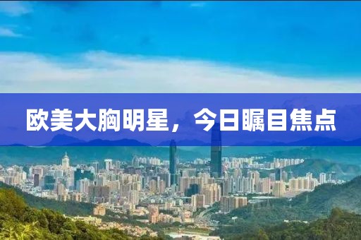 歐美大胸明星，今日矚目焦點(diǎn)