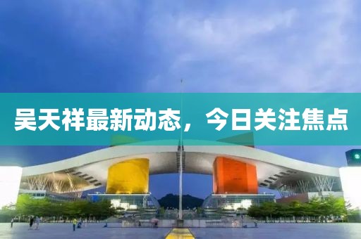 吳天祥最新動態(tài)，今日關(guān)注焦點