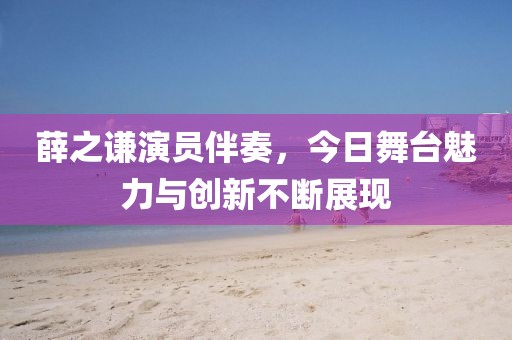 薛之謙演員伴奏，今日舞臺魅力與創(chuàng)新不斷展現(xiàn)