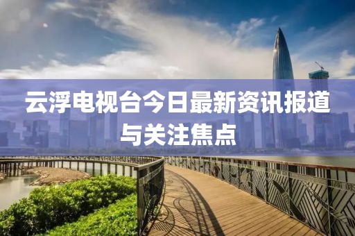 云浮電視臺今日最新資訊報道與關注焦點