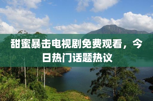 甜蜜暴擊電視劇免費觀看，今日熱門話題熱議