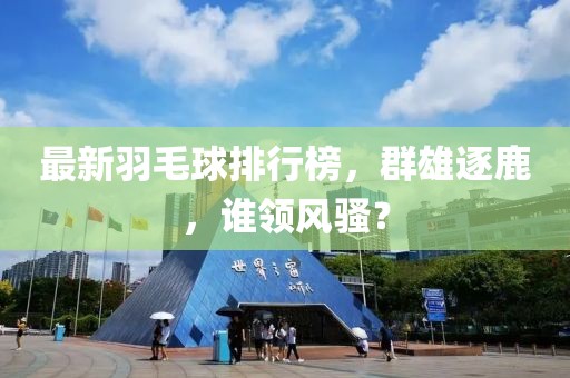 最新羽毛球排行榜，群雄逐鹿，誰(shuí)領(lǐng)風(fēng)騷？