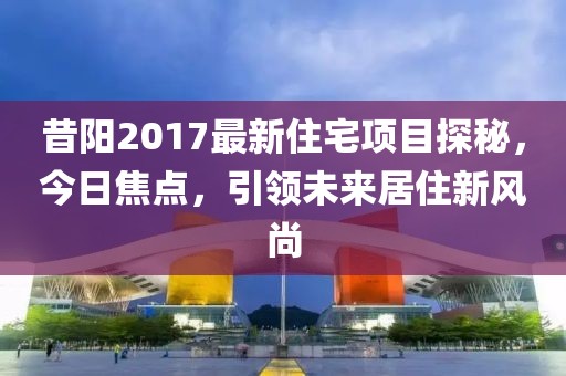 昔陽2017最新住宅項(xiàng)目探秘，今日焦點(diǎn)，引領(lǐng)未來居住新風(fēng)尚