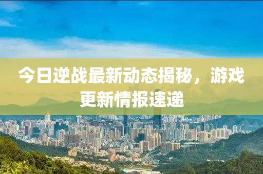 今日逆戰(zhàn)最新動態(tài)揭秘，游戲更新情報速遞