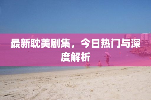 最新耽美劇集，今日熱門(mén)與深度解析