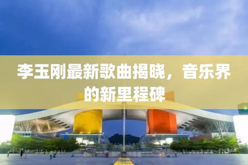 李玉剛最新歌曲揭曉，音樂(lè)界的新里程碑
